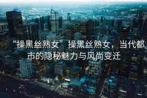 “操黑絲熟女”操黑絲熟女，當(dāng)代都市的隱秘魅力與風(fēng)尚變遷