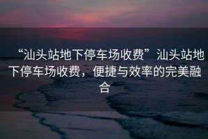 “汕頭站地下停車(chē)場(chǎng)收費(fèi)”汕頭站地下停車(chē)場(chǎng)收費(fèi)，便捷與效率的完美融合