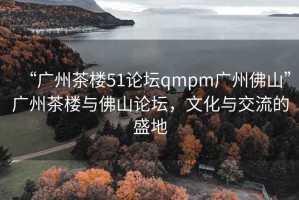 “廣州茶樓51論壇qmpm廣州佛山”廣州茶樓與佛山論壇，文化與交流的盛地