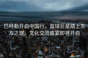 巴特勒開啟中國行，籃球巨星踏上東方之旅，文化交流盛宴即將開啟
