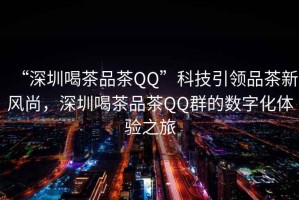 “深圳喝茶品茶QQ”科技引領(lǐng)品茶新風(fēng)尚，深圳喝茶品茶QQ群的數(shù)字化體驗之旅