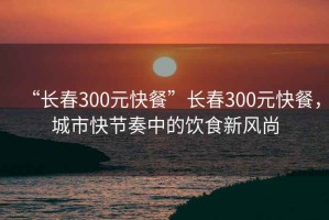 “長(zhǎng)春300元快餐”長(zhǎng)春300元快餐，城市快節(jié)奏中的飲食新風(fēng)尚