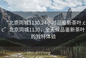 “北京同城1130.24小時品鑒新茶葉.cc”北京同城1130，全天候品鑒新茶葉的獨特體驗
