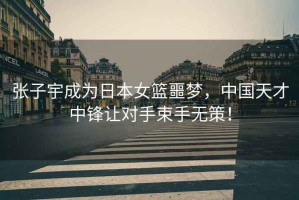 張子宇成為日本女籃噩夢(mèng)，中國(guó)天才中鋒讓對(duì)手束手無(wú)策！