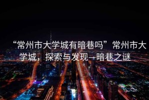 “常州市大學城有暗巷嗎”常州市大學城，探索與發(fā)現—暗巷之謎