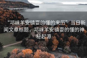 “邛崍羊安鎮(zhèn)耍的懂的來歷”當(dāng)日新聞文章標(biāo)題，邛崍羊安鎮(zhèn)耍的懂的神秘起源