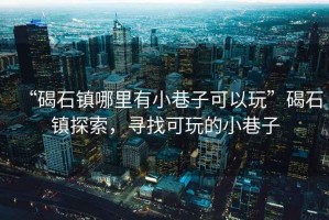 “碣石鎮(zhèn)哪里有小巷子可以玩”碣石鎮(zhèn)探索，尋找可玩的小巷子
