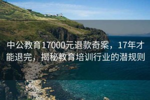 中公教育17000元退款奇案，17年才能退完，揭秘教育培訓(xùn)行業(yè)的潛規(guī)則