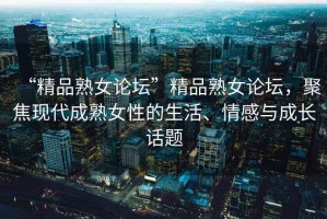 “精品熟女論壇”精品熟女論壇，聚焦現(xiàn)代成熟女性的生活、情感與成長話題
