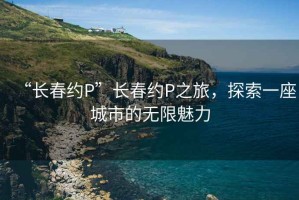 “長(zhǎng)春約P”長(zhǎng)春約P之旅，探索一座城市的無(wú)限魅力