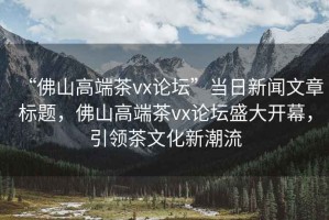 “佛山高端茶vx論壇”當日新聞文章標題，佛山高端茶vx論壇盛大開幕，引領茶文化新潮流