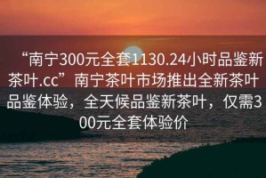 “南寧300元全套1130.24小時(shí)品鑒新茶葉.cc”南寧茶葉市場推出全新茶葉品鑒體驗(yàn)，全天候品鑒新茶葉，僅需300元全套體驗(yàn)價(jià)