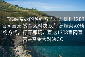 “高端茶vx的預(yù)約方式打開即玩1208官網(wǎng)直營.賞金大對決.cc”高端茶VX預(yù)約方式，打開即玩，直達1208官網(wǎng)直營—賞金大對決CC