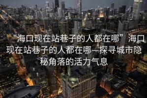 “?？诂F(xiàn)在站巷子的人都在哪”?？诂F(xiàn)在站巷子的人都在哪—探尋城市隱秘角落的活力氣息