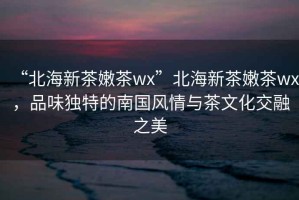 “北海新茶嫩茶wx”北海新茶嫩茶wx，品味獨(dú)特的南國風(fēng)情與茶文化交融之美