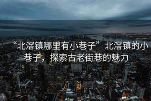 “北滘鎮(zhèn)哪里有小巷子”北滘鎮(zhèn)的小巷子，探索古老街巷的魅力
