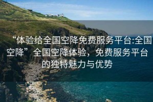 “體驗(yàn)給全國(guó)空降免費(fèi)服務(wù)平臺(tái):全國(guó)空降”全國(guó)空降體驗(yàn)，免費(fèi)服務(wù)平臺(tái)的獨(dú)特魅力與優(yōu)勢(shì)