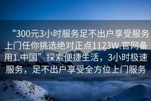“300元3小時(shí)服務(wù)足不出戶享受服務(wù)上門任你挑選絕對(duì)正點(diǎn)1123W.官網(wǎng)備用1.中國(guó)”探索便捷生活，3小時(shí)極速服務(wù)，足不出戶享受全方位上門服務(wù)