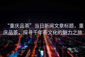 “重慶品茶”當(dāng)日新聞文章標(biāo)題，重慶品茶，探尋千年茶文化的魅力之旅