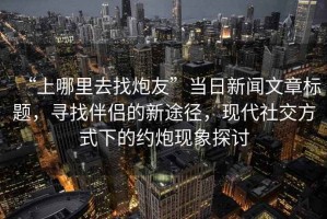 “上哪里去找炮友”當(dāng)日新聞文章標(biāo)題，尋找伴侶的新途徑，現(xiàn)代社交方式下的約炮現(xiàn)象探討