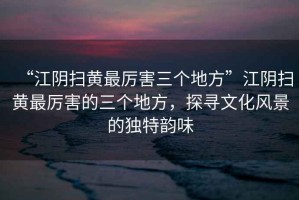 “江陰掃黃最厲害三個地方”江陰掃黃最厲害的三個地方，探尋文化風(fēng)景的獨(dú)特韻味