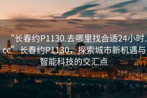 “長春約P1130.去哪里找合適24小時(shí).cc”長春約P1130，探索城市新機(jī)遇與智能科技的交匯點(diǎn)