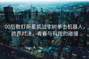 00后散打新星挑戰(zhàn)宇樹(shù)拳擊機(jī)器人，跨界對(duì)決，青春與科技的碰撞