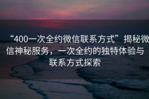 “400一次全約微信聯(lián)系方式”揭秘微信神秘服務(wù)，一次全約的獨特體驗與聯(lián)系方式探索