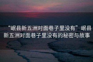 “岷縣新五洲對(duì)面巷子里沒(méi)有”岷縣新五洲對(duì)面巷子里沒(méi)有的秘密與故事