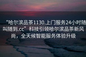 “哈爾濱品茶1130.上門服務(wù)24小時(shí)隨叫隨到.cc”科技引領(lǐng)哈爾濱品茶新風(fēng)尚，全天候智能服務(wù)體驗(yàn)升級