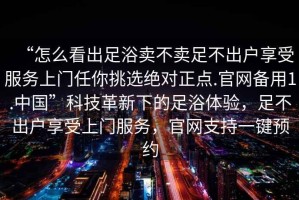 “怎么看出足浴賣不賣足不出戶享受服務(wù)上門任你挑選絕對正點.官網(wǎng)備用1.中國”科技革新下的足浴體驗，足不出戶享受上門服務(wù)，官網(wǎng)支持一鍵預(yù)約