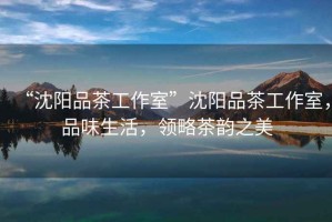 “沈陽(yáng)品茶工作室”沈陽(yáng)品茶工作室，品味生活，領(lǐng)略茶韻之美