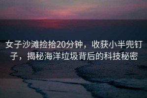 女子沙灘撿拾20分鐘，收獲小半兜釘子，揭秘海洋垃圾背后的科技秘密