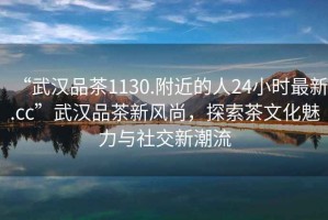“武漢品茶1130.附近的人24小時最新.cc”武漢品茶新風尚，探索茶文化魅力與社交新潮流