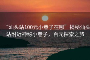 “汕頭站100元小巷子在哪”揭秘汕頭站附近神秘小巷子，百元探索之旅
