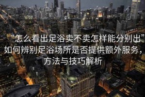 “怎么看出足浴賣不賣怎樣能分別出”如何辨別足浴場所是否提供額外服務(wù)，方法與技巧解析