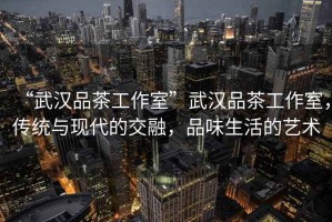 “武漢品茶工作室”武漢品茶工作室，傳統(tǒng)與現(xiàn)代的交融，品味生活的藝術(shù)
