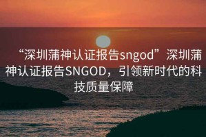 “深圳蒲神認(rèn)證報(bào)告sngod”深圳蒲神認(rèn)證報(bào)告SNGOD，引領(lǐng)新時(shí)代的科技質(zhì)量保障