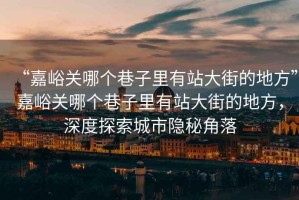“嘉峪關(guān)哪個(gè)巷子里有站大街的地方”嘉峪關(guān)哪個(gè)巷子里有站大街的地方，深度探索城市隱秘角落
