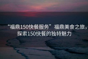 “福鼎150快餐服務(wù)”福鼎美食之旅，探索150快餐的獨(dú)特魅力