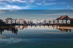 氣溫彈射起飛！又一輪高溫浪潮席卷而來，熱熱熱熱熱熱了！
