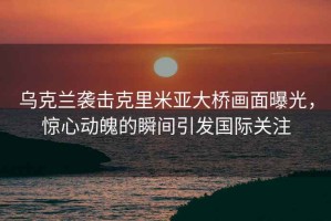 烏克蘭襲擊克里米亞大橋畫面曝光，驚心動魄的瞬間引發(fā)國際關注