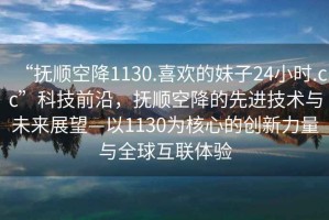 “撫順空降1130.喜歡的妹子24小時(shí).cc”科技前沿，撫順空降的先進(jìn)技術(shù)與未來(lái)展望—以1130為核心的創(chuàng)新力量與全球互聯(lián)體驗(yàn)