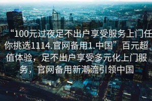 “100元過夜足不出戶享受服務(wù)上門任你挑選1114.官網(wǎng)備用1.中國”百元超值體驗(yàn)，足不出戶享受多元化上門服務(wù)，官網(wǎng)備用新潮流引領(lǐng)中國