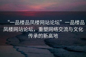 “一品樓品鳳樓網(wǎng)站論壇”一品樓品鳳樓網(wǎng)站論壇，重塑網(wǎng)絡(luò)交流與文化傳承的新高地