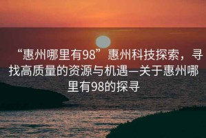 “惠州哪里有98”惠州科技探索，尋找高質(zhì)量的資源與機(jī)遇—關(guān)于惠州哪里有98的探尋