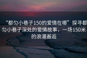 “都勻小巷子150的愛情在哪”探尋都勻小巷子深處的愛情故事，一場150米的浪漫邂逅