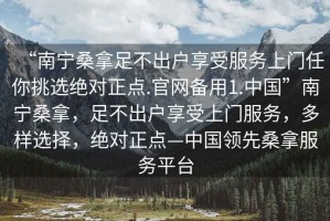 “南寧桑拿足不出戶享受服務上門任你挑選絕對正點.官網備用1.中國”南寧桑拿，足不出戶享受上門服務，多樣選擇，絕對正點—中國領先桑拿服務平臺