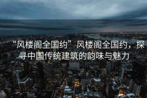 “風樓閣全國約”風樓閣全國約，探尋中國傳統(tǒng)建筑的韻味與魅力