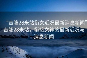 “吉隆28米站銜女近況最新消息新聞”吉隆28米站，銜接女神的最新近況與消息新聞
